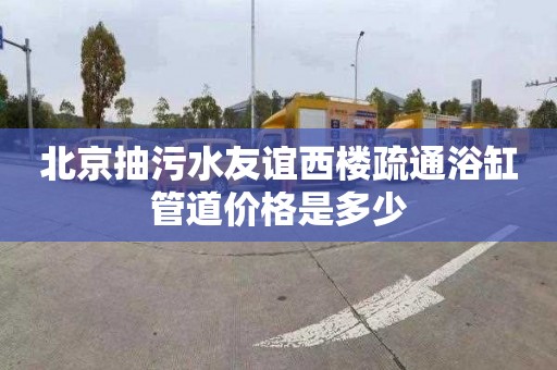 北京抽污水友谊西楼疏通浴缸管道价格是多少