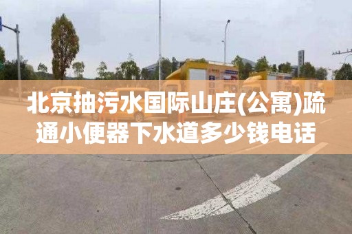 北京抽污水国际山庄(公寓)疏通小便器下水道多少钱电话