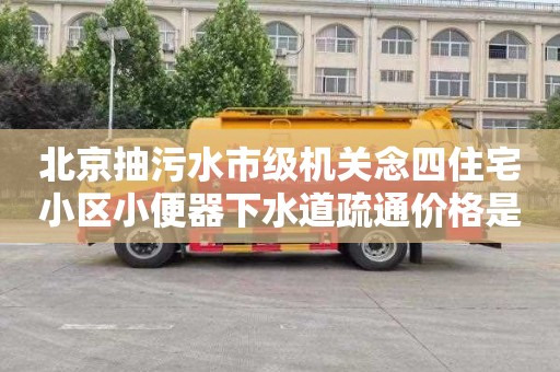 北京抽污水市级机关念四住宅小区小便器下水道疏通价格是多少