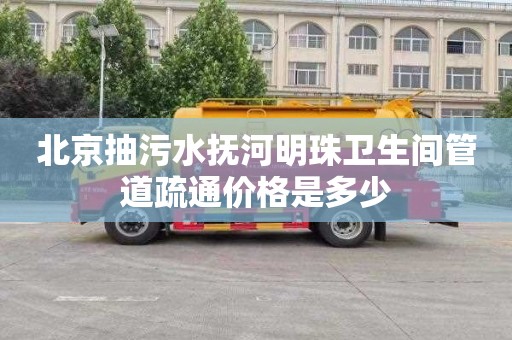 北京抽污水抚河明珠卫生间管道疏通价格是多少