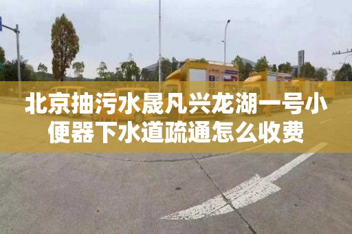 北京抽污水晟凡兴龙湖一号小便器下水道疏通怎么收费