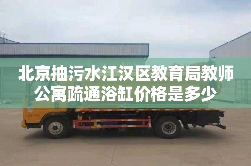 北京抽污水江汉区教育局教师公寓疏通浴缸价格是多少