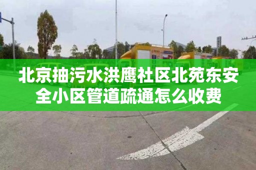 北京抽污水洪鹰社区北苑东安全小区管道疏通怎么收费