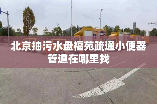 北京抽污水盘福苑疏通小便器管道在哪里找