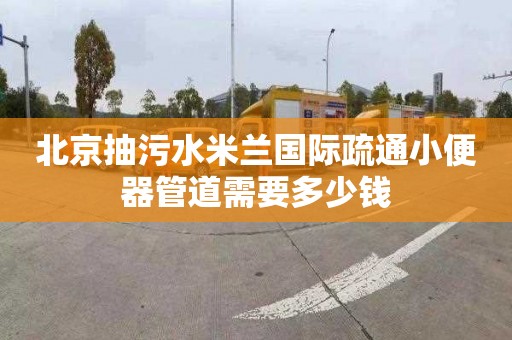 北京抽污水米兰国际疏通小便器管道需要多少钱