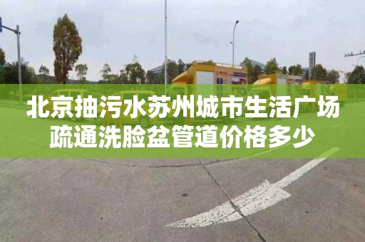 北京抽污水苏州城市生活广场疏通洗脸盆管道价格多少