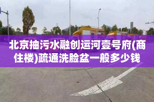 北京抽污水融创运河壹号府(商住楼)疏通洗脸盆一般多少钱