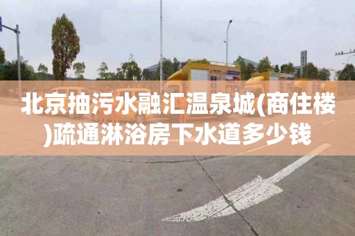 北京抽污水融汇温泉城(商住楼)疏通淋浴房下水道多少钱