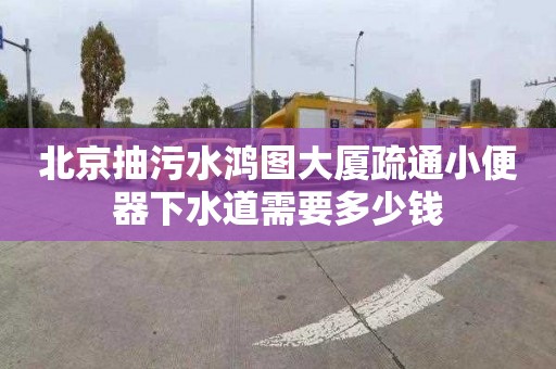 北京抽污水鸿图大厦疏通小便器下水道需要多少钱