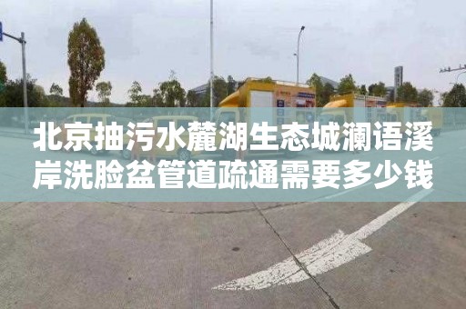 北京抽污水麓湖生态城澜语溪岸洗脸盆管道疏通需要多少钱