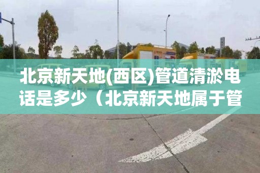 北京新天地(西区)管道清淤电话是多少（北京新天地属于管庄还是常营）