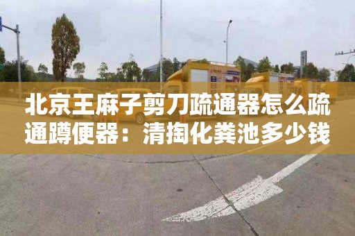 北京王麻子剪刀疏通器怎么疏通蹲便器：清掏化粪池多少钱电话