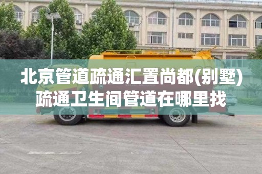 北京管道疏通汇置尚都(别墅)疏通卫生间管道在哪里找