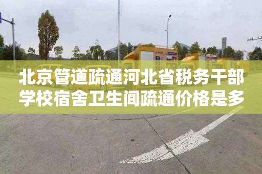 北京管道疏通河北省税务干部学校宿舍卫生间疏通价格是多少