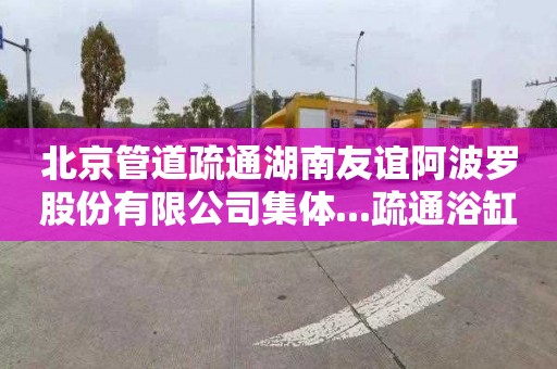 北京管道疏通湖南友谊阿波罗股份有限公司集体...疏通浴缸管道多少钱