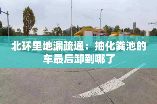 北环里地漏疏通：抽化粪池的车最后卸到哪了