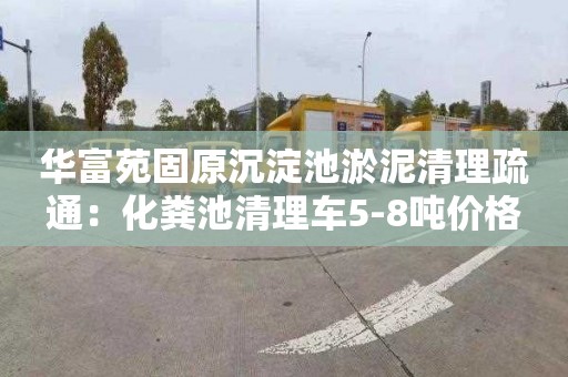 华富苑固原沉淀池淤泥清理疏通：化粪池清理车5-8吨价格