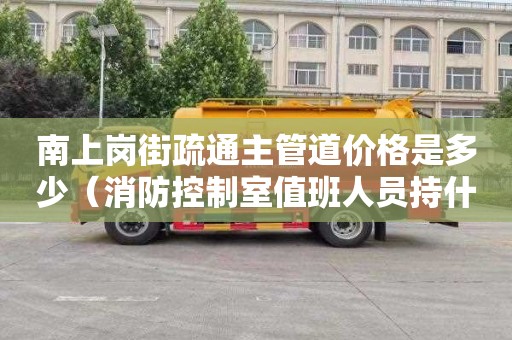 南上岗街疏通主管道价格是多少（消防控制室值班人员持什么证上岗）