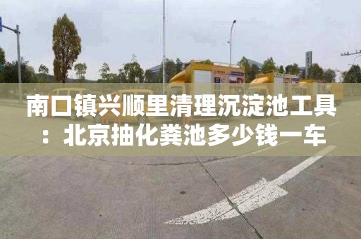 南口镇兴顺里清理沉淀池工具：北京抽化粪池多少钱一车