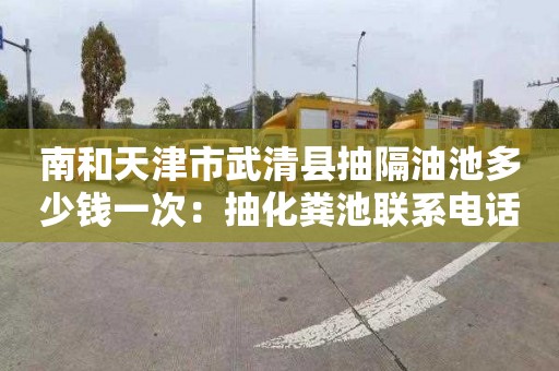 南和天津市武清县抽隔油池多少钱一次：抽化粪池联系电话