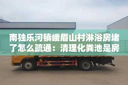 南独乐河镇峨眉山村淋浴房堵了怎么疏通：清理化粪池是房东出钱还是租客