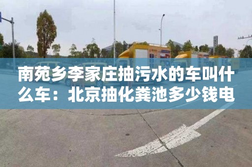 南苑乡李家庄抽污水的车叫什么车：北京抽化粪池多少钱电话