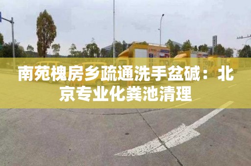 南苑槐房乡疏通洗手盆碱：北京专业化粪池清理