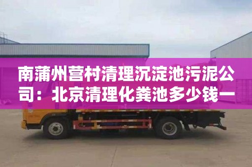 南蒲州营村清理沉淀池污泥公司：北京清理化粪池多少钱一次