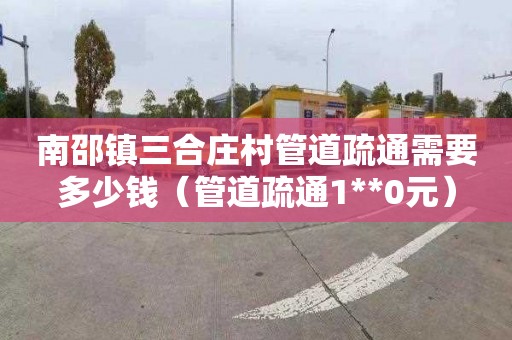 南邵镇三合庄村管道疏通需要多少钱（管道疏通1**0元）