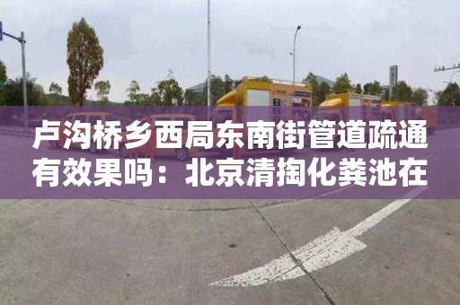 卢沟桥乡西局东南街管道疏通有效果吗：北京清掏化粪池在哪里找