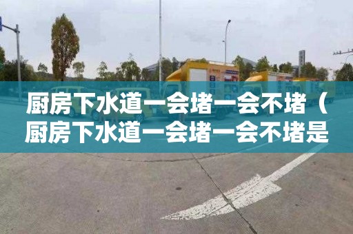 厨房下水道一会堵一会不堵（厨房下水道一会堵一会不堵是怎么回事）