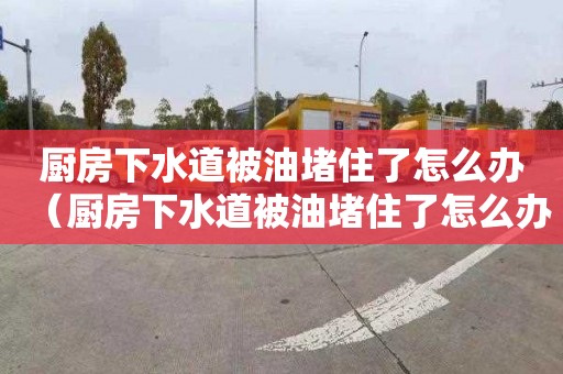 厨房下水道被油堵住了怎么办（厨房下水道被油堵住了怎么办呢）