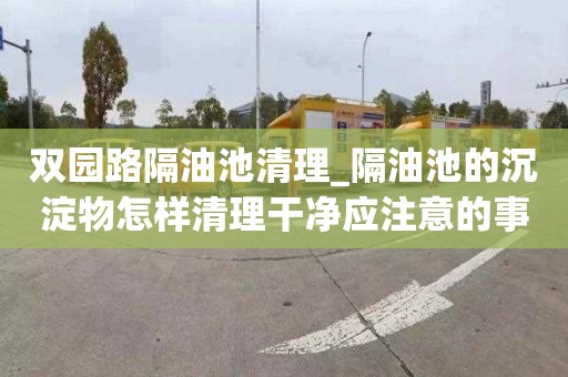 双园路隔油池清理_隔油池的沉淀物怎样清理干净应注意的事项