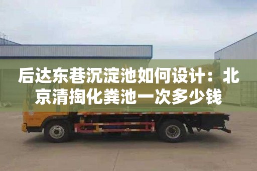 后达东巷沉淀池如何设计：北京清掏化粪池一次多少钱