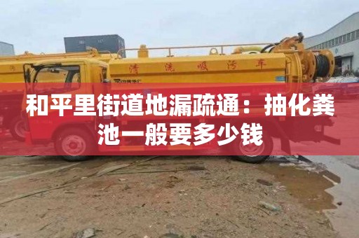 和平里街道地漏疏通：抽化粪池一般要多少钱