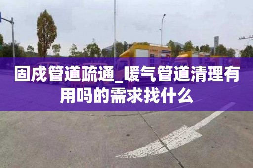 固戍管道疏通_暖气管道清理有用吗的需求找什么