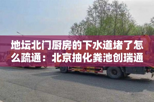 地坛北门厨房的下水道堵了怎么疏通：北京抽化粪池创瑞通清洁服务电话