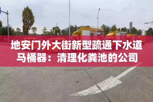 地安门外大街新型疏通下水道马桶器：清理化粪池的公司