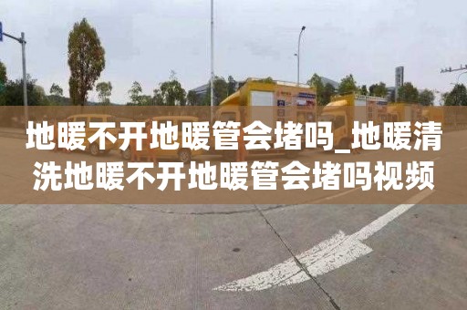 地暖不开地暖管会堵吗_地暖清洗地暖不开地暖管会堵吗视频