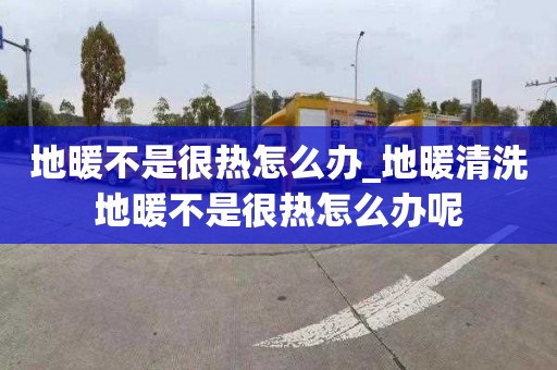 地暖不是很热怎么办_地暖清洗地暖不是很热怎么办呢