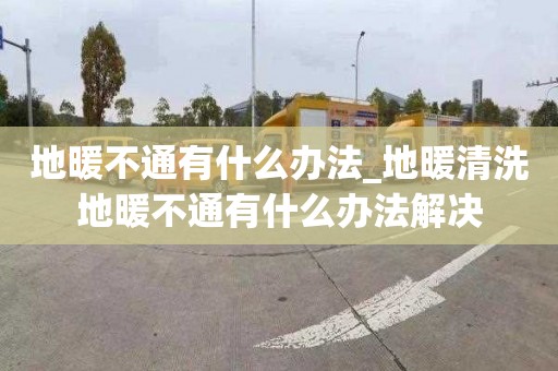 地暖不通有什么办法_地暖清洗地暖不通有什么办法解决