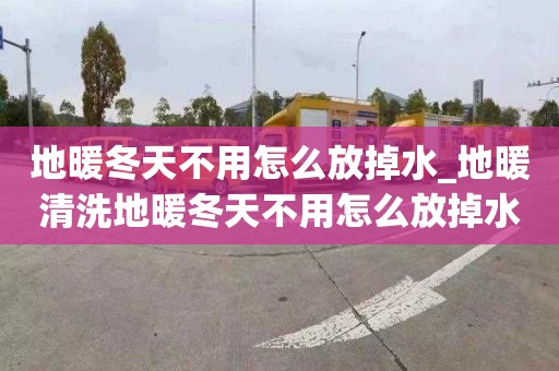 地暖冬天不用怎么放掉水_地暖清洗地暖冬天不用怎么放掉水管