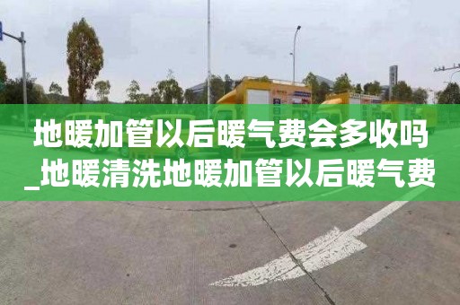 地暖加管以后暖气费会多收吗_地暖清洗地暖加管以后暖气费会多收吗为什么