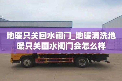 地暖只关回水阀门_地暖清洗地暖只关回水阀门会怎么样