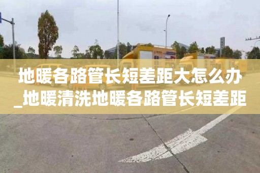 地暖各路管长短差距大怎么办_地暖清洗地暖各路管长短差距大怎么办呢