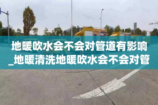 地暖吹水会不会对管道有影响_地暖清洗地暖吹水会不会对管道有影响呢