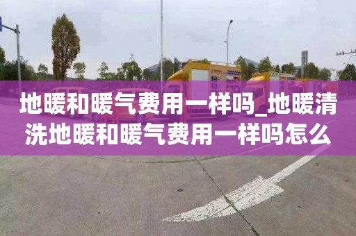 地暖和暖气费用一样吗_地暖清洗地暖和暖气费用一样吗怎么收费