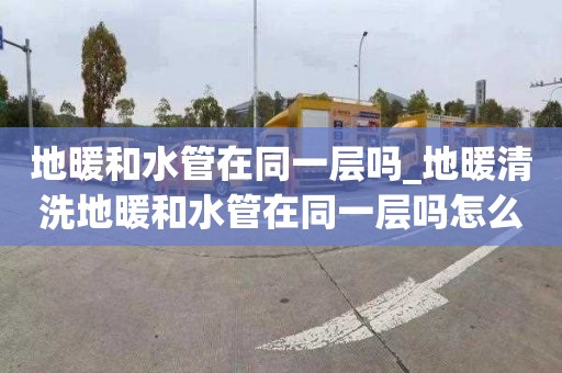 地暖和水管在同一层吗_地暖清洗地暖和水管在同一层吗怎么接