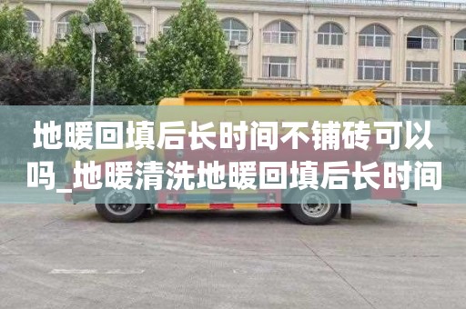 地暖回填后长时间不铺砖可以吗_地暖清洗地暖回填后长时间不铺砖可以吗视频