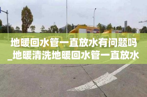 地暖回水管一直放水有问题吗_地暖清洗地暖回水管一直放水有问题吗怎么办